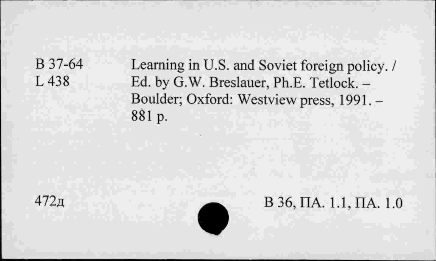 ﻿B 37-64 Learning in U.S. and Soviet foreign policy. /
L 438	Ed. by G.W. Breslauer, Ph.E. Tetlock. -
Boulder; Oxford: Westview press, 1991. -881 p.
472a
B36, nA. 1.1, HA. 1.0